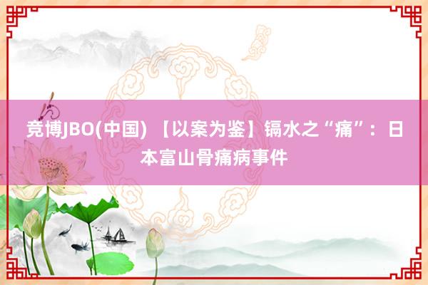 竞博JBO(中国) 【以案为鉴】镉水之“痛”：日本富山骨痛病事件