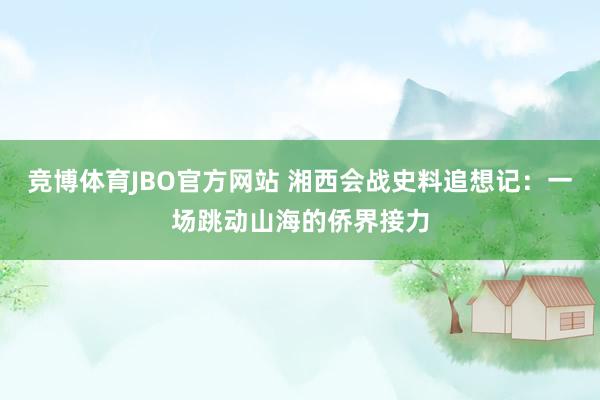 竞博体育JBO官方网站 湘西会战史料追想记：一场跳动山海的侨界接力