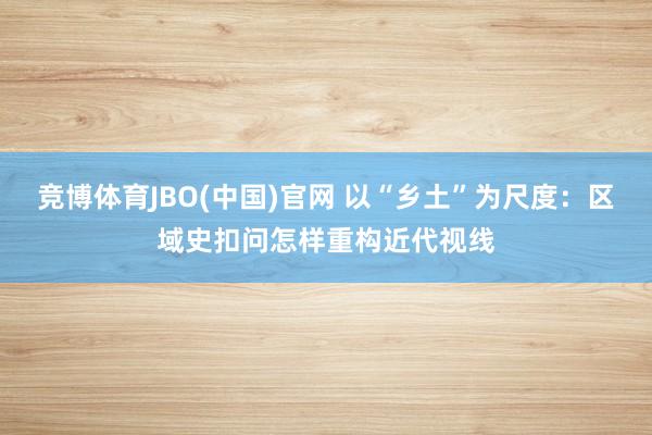 竞博体育JBO(中国)官网 以“乡土”为尺度：区域史扣问怎样重构近代视线