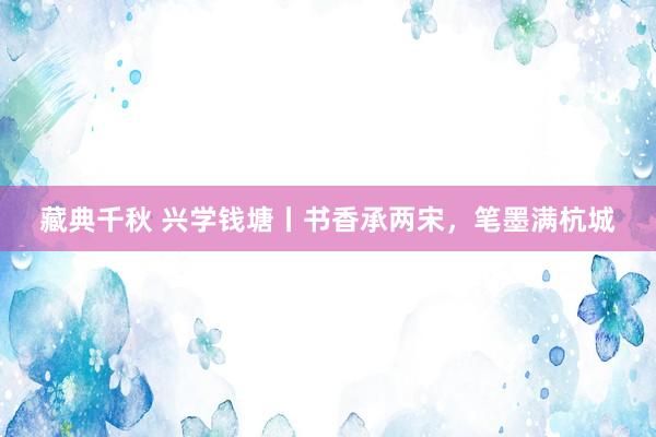 藏典千秋 兴学钱塘丨书香承两宋，笔墨满杭城