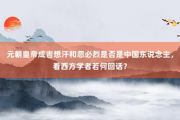 元朝皇帝成吉想汗和忽必烈是否是中国东说念主，看西方学者若何回话？