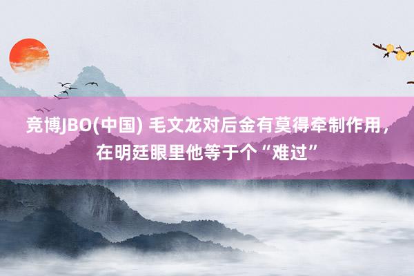 竞博JBO(中国) 毛文龙对后金有莫得牵制作用，在明廷眼里他等于个“难过”