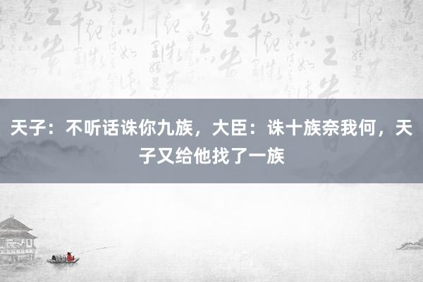 天子：不听话诛你九族，大臣：诛十族奈我何，天子又给他找了一族