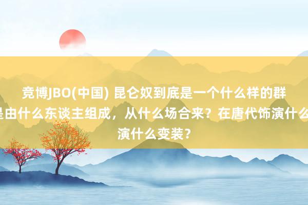 竞博JBO(中国) 昆仑奴到底是一个什么样的群体？是由什么东谈主组成，从什么场合来？在唐代饰演什么变装？