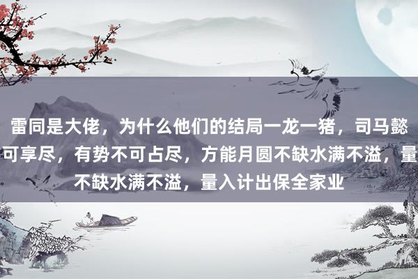 雷同是大佬，为什么他们的结局一龙一猪，司马懿警告子孙有福不可享尽，有势不可占尽，方能月圆不缺水满不溢，量入计出保全家业
