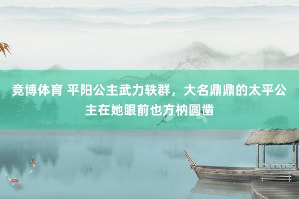 竞博体育 平阳公主武力轶群，大名鼎鼎的太平公主在她眼前也方枘圆凿