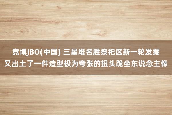 竞博JBO(中国) 三星堆名胜祭祀区新一轮发掘又出土了一件造型极为夸张的扭头跪坐东说念主像