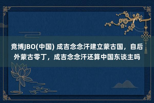 竞博JBO(中国) 成吉念念汗建立蒙古国，自后外蒙古零丁，成吉念念汗还算中国东谈主吗