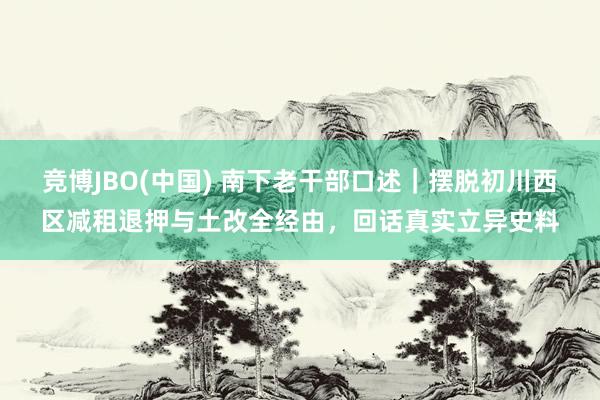 竞博JBO(中国) 南下老干部口述｜摆脱初川西区减租退押与土改全经由，回话真实立异史料