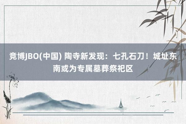 竞博JBO(中国) 陶寺新发现：七孔石刀！城址东南或为专属墓葬祭祀区