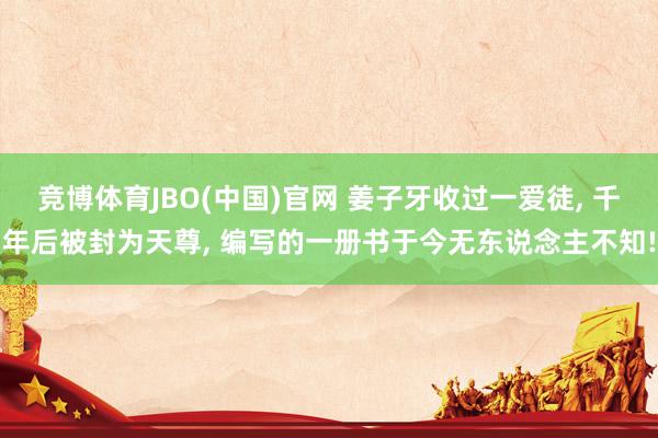 竞博体育JBO(中国)官网 姜子牙收过一爱徒， 千年后被封为天尊， 编写的一册书于今无东说念主不知!