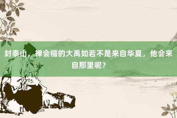 封泰山，禅会稽的大禹如若不是来自华夏，他会来自那里呢？