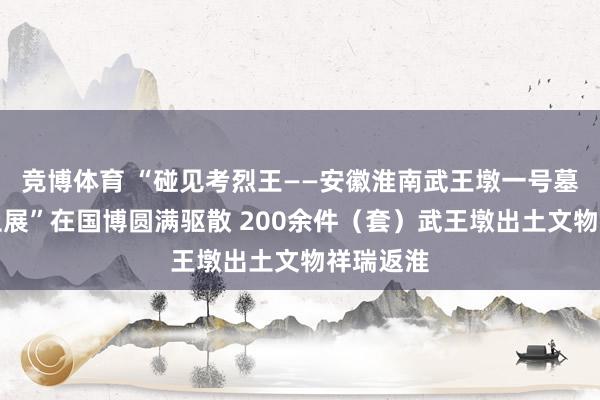 竞博体育 “碰见考烈王——安徽淮南武王墩一号墓考古截止展”在国博圆满驱散 200余件（套）武王墩出土文物祥瑞返淮