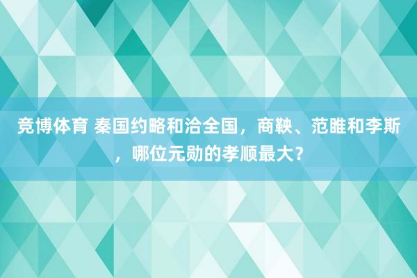 竞博体育 秦国约略和洽全国，商鞅、范睢和李斯，哪位元勋的孝顺最大？