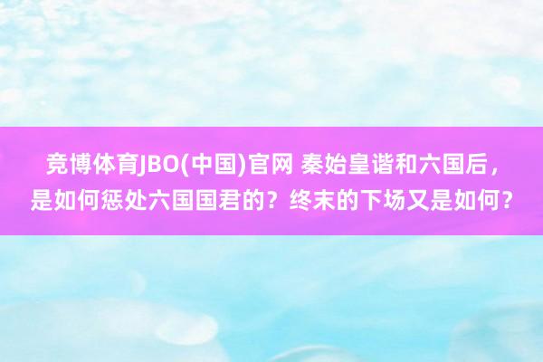竞博体育JBO(中国)官网 秦始皇谐和六国后，是如何惩处六国国君的？终末的下场又是如何？
