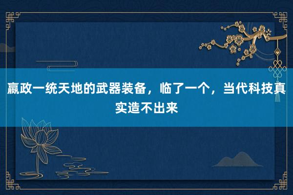 嬴政一统天地的武器装备，临了一个，当代科技真实造不出来
