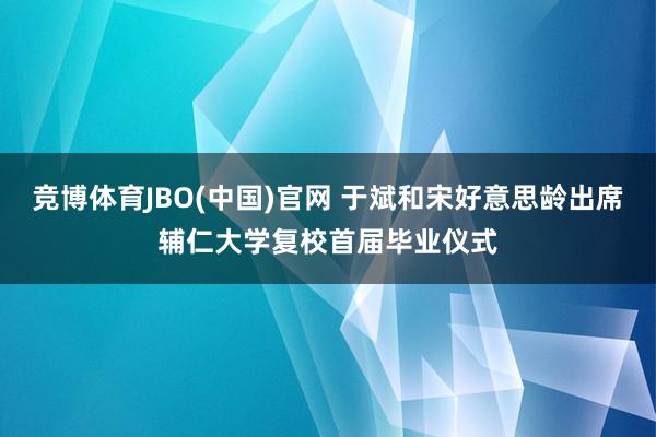 竞博体育JBO(中国)官网 于斌和宋好意思龄出席辅仁大学复校首届毕业仪式