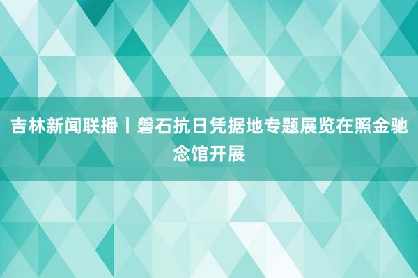 吉林新闻联播丨磐石抗日凭据地专题展览在照金驰念馆开展