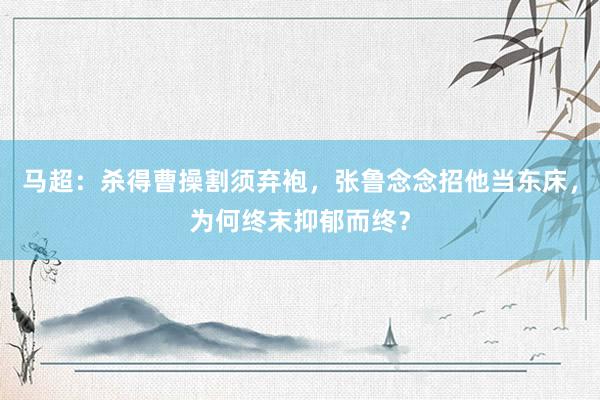 马超：杀得曹操割须弃袍，张鲁念念招他当东床，为何终末抑郁而终？