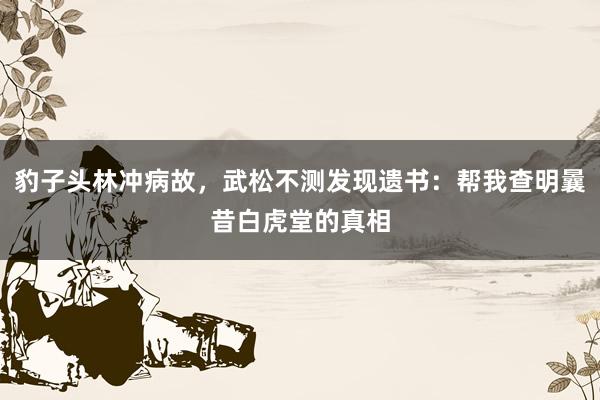 豹子头林冲病故，武松不测发现遗书：帮我查明曩昔白虎堂的真相