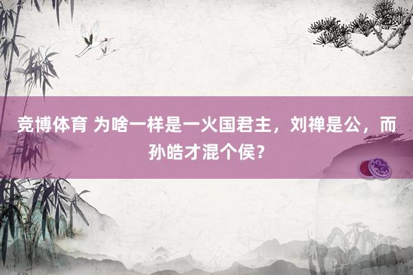 竞博体育 为啥一样是一火国君主，刘禅是公，而孙皓才混个侯？