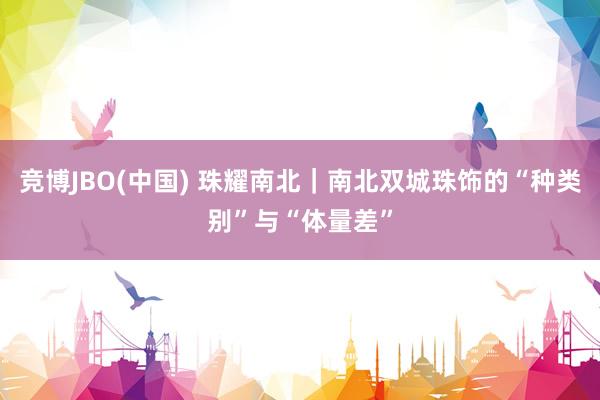竞博JBO(中国) 珠耀南北｜南北双城珠饰的“种类别”与“体量差”