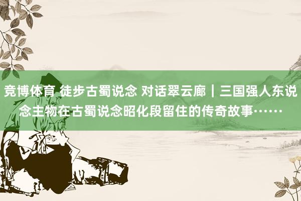 竞博体育 徒步古蜀说念 对话翠云廊｜三国强人东说念主物在古蜀说念昭化段留住的传奇故事······