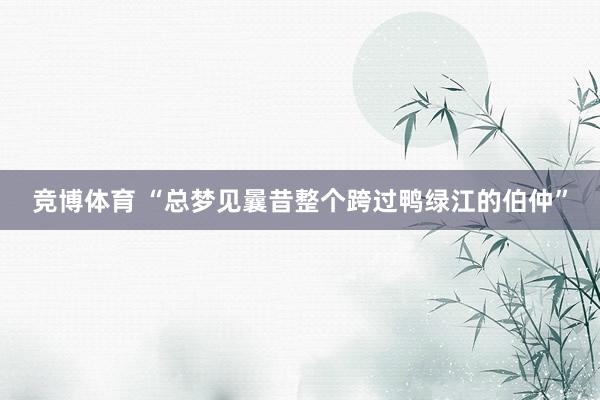 竞博体育 “总梦见曩昔整个跨过鸭绿江的伯仲”
