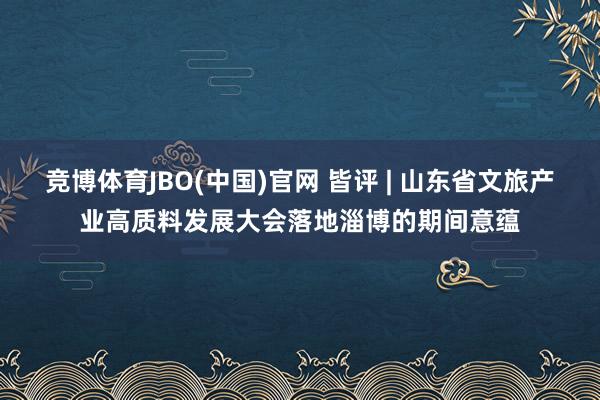 竞博体育JBO(中国)官网 皆评 | 山东省文旅产业高质料发展大会落地淄博的期间意蕴