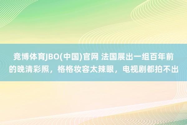 竞博体育JBO(中国)官网 法国展出一组百年前的晚清彩照，格格妆容太辣眼，电视剧都拍不出
