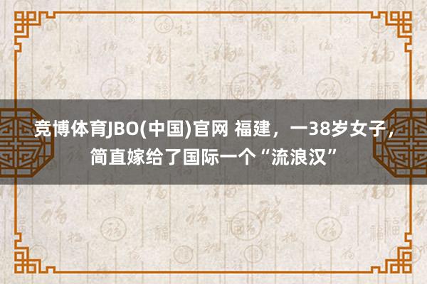 竞博体育JBO(中国)官网 福建，一38岁女子，简直嫁给了国际一个“流浪汉”