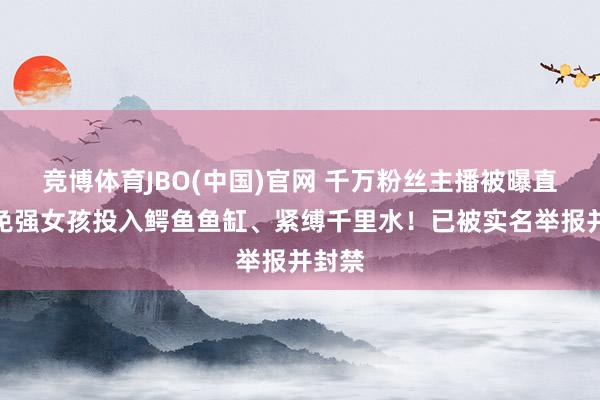 竞博体育JBO(中国)官网 千万粉丝主播被曝直播时免强女孩投入鳄鱼鱼缸、紧缚千里水！已被实名举报并封禁