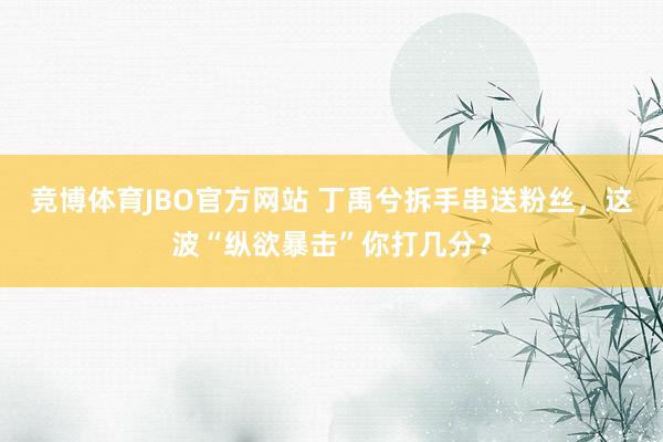 竞博体育JBO官方网站 丁禹兮拆手串送粉丝，这波“纵欲暴击”你打几分？