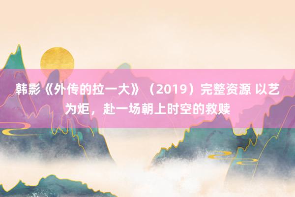韩影《外传的拉一大》（2019）完整资源 以艺为炬，赴一场朝上时空的救赎