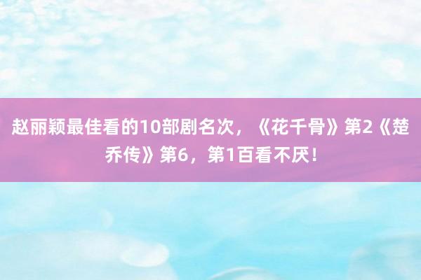 赵丽颖最佳看的10部剧名次，《花千骨》第2《楚乔传》第6，第1百看不厌！