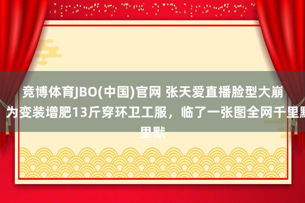 竞博体育JBO(中国)官网 张天爱直播脸型大崩？为变装增肥13斤穿环卫工服，临了一张图全网千里默