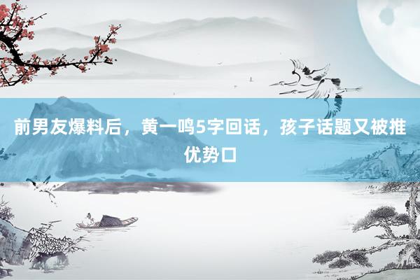 前男友爆料后，黄一鸣5字回话，孩子话题又被推优势口