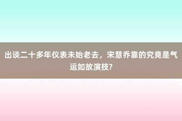 出谈二十多年仪表未始老去，宋慧乔靠的究竟是气运如故演技?