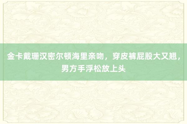 金卡戴珊汉密尔顿海里亲吻，穿皮裤屁股大又翘，男方手浮松放上头