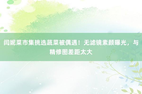 闫妮菜市集挑选蔬菜被偶遇！无滤镜素颜曝光，与精修图差距太大