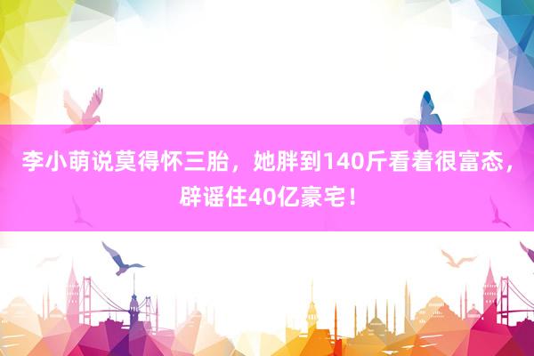 李小萌说莫得怀三胎，她胖到140斤看着很富态，辟谣住40亿豪宅！