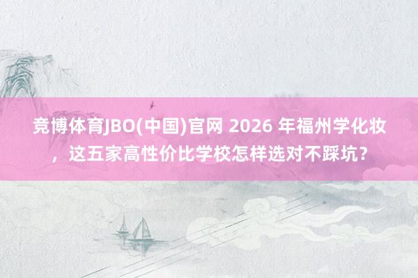 竞博体育JBO(中国)官网 2026 年福州学化妆，这五家高性价比学校怎样选对不踩坑？