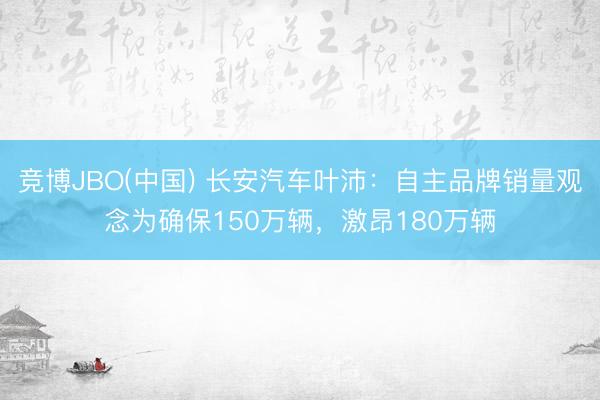 竞博JBO(中国) 长安汽车叶沛：自主品牌销量观念为确保150万辆，激昂180万辆