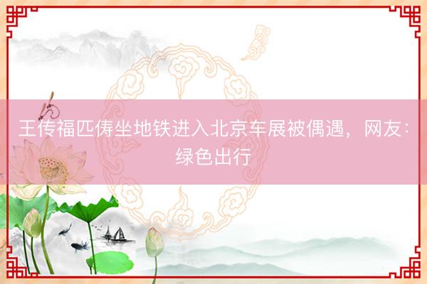 王传福匹俦坐地铁进入北京车展被偶遇，网友：绿色出行